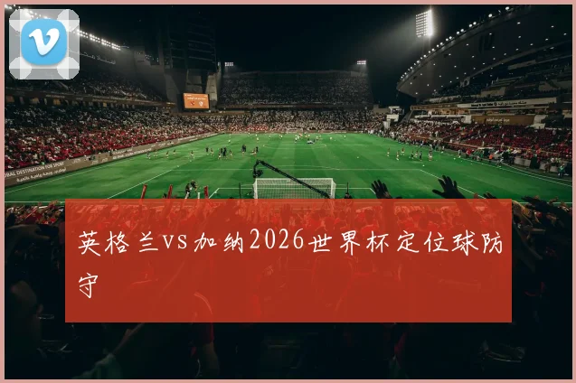 英格兰vs加纳2026世界杯定位球防守