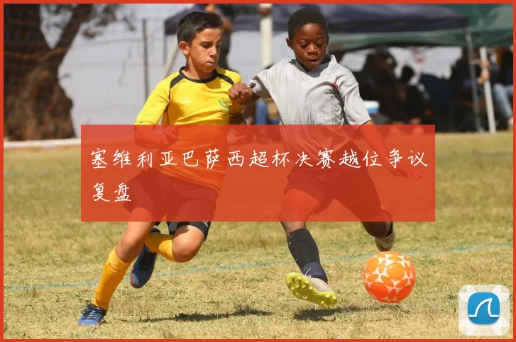 塞维利亚巴萨西超杯决赛越位争议复盘