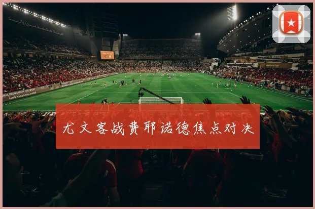 尤文客战费耶诺德焦点对决