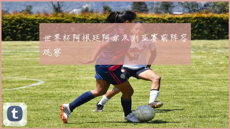 世界杯阿根廷阿尔及利亚赛前阵容观察