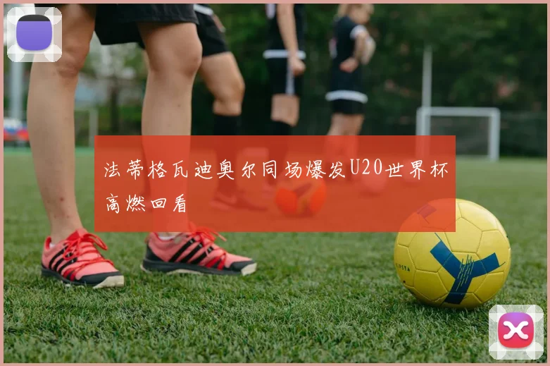 法蒂格瓦迪奥尔同场爆发U20世界杯高燃回看