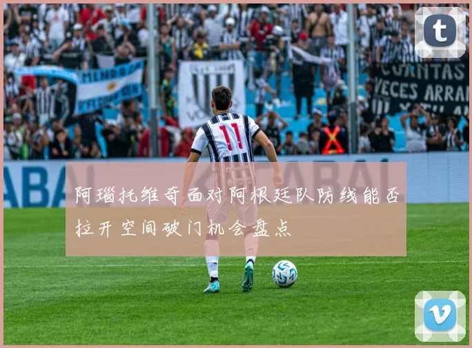 阿瑙托维奇面对阿根廷队防线能否拉开空间破门机会盘点