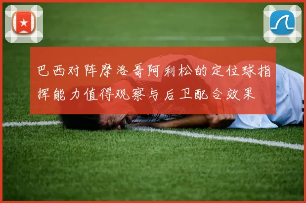 巴西对阵摩洛哥阿利松的定位球指挥能力值得观察与后卫配合效果