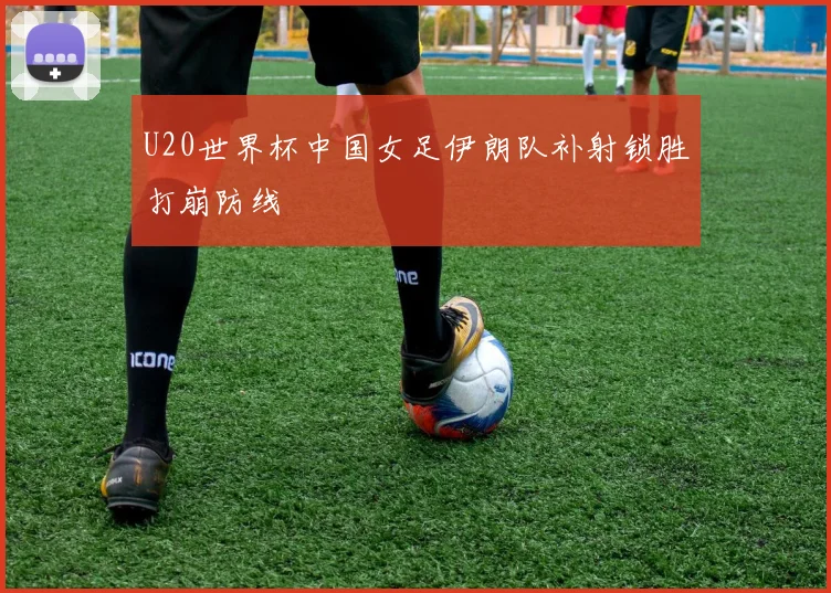 U20世界杯中国女足伊朗队补射锁胜打崩防线