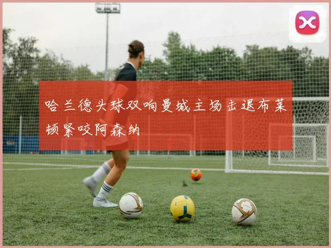 哈兰德头球双响曼城主场击退布莱顿紧咬阿森纳