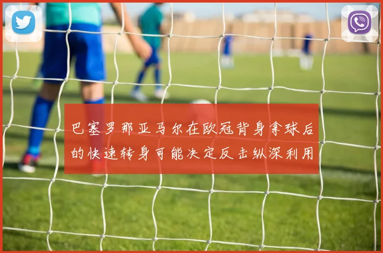 巴塞罗那亚马尔在欧冠背身拿球后的快速转身可能决定反击纵深利用