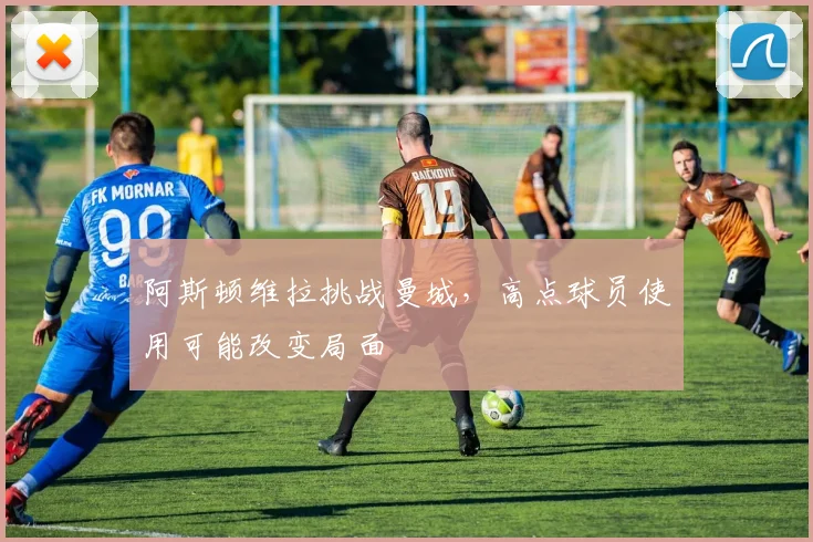阿斯顿维拉挑战曼城,高点球员使用可能改变局面