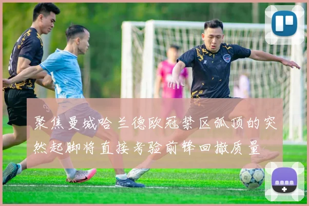聚焦曼城哈兰德欧冠禁区弧顶的突然起脚将直接考验前锋回撤质量