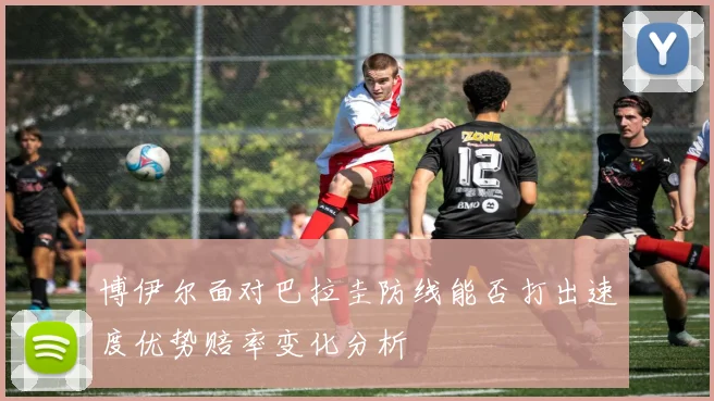 博伊尔面对巴拉圭防线能否打出速度优势赔率变化分析