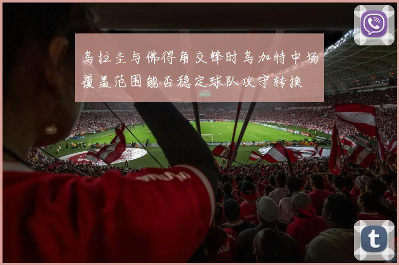 乌拉圭与佛得角交锋时乌加特中场覆盖范围能否稳定球队攻守转换