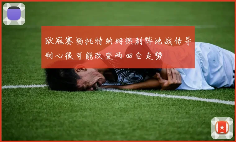 欧冠赛场托特纳姆热刺阵地战传导耐心很可能改变两回合走势