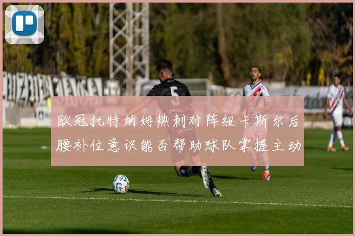 欧冠托特纳姆热刺对阵纽卡斯尔后腰补位意识能否帮助球队掌握主动