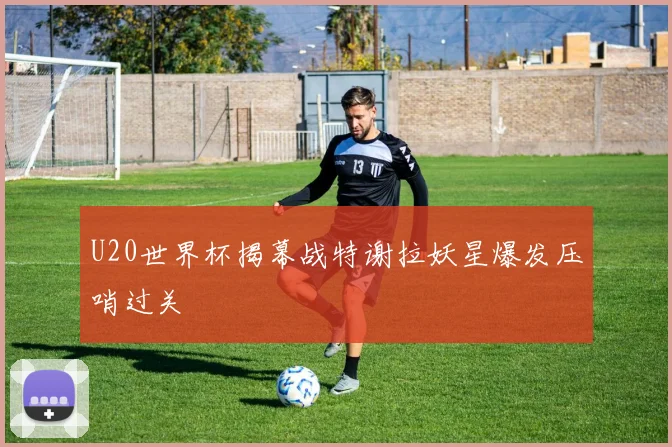 U20世界杯揭幕战特谢拉妖星爆发压哨过关