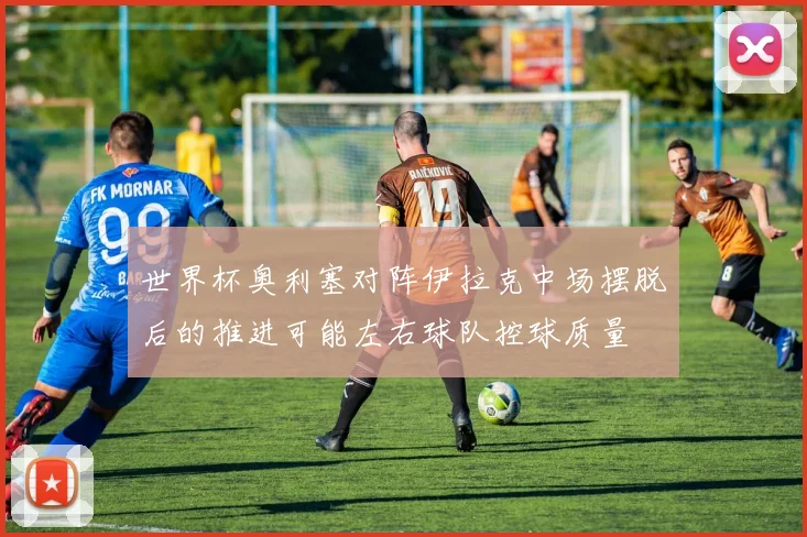 世界杯奥利塞对阵伊拉克中场摆脱后的推进可能左右球队控球质量
