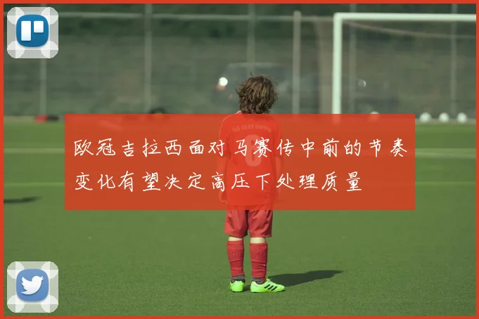 欧冠吉拉西面对马赛传中前的节奏变化有望决定高压下处理质量