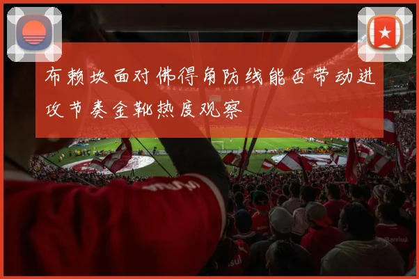 布赖坎面对佛得角防线能否带动进攻节奏金靴热度观察