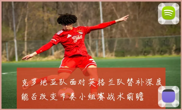 克罗地亚队面对英格兰队替补深度能否改变节奏小组赛战术前瞻