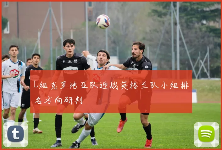 L组克罗地亚队迎战英格兰队小组排名方向研判