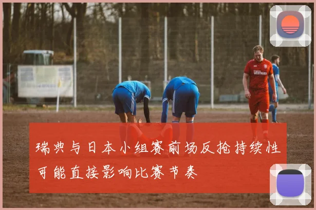瑞典与日本小组赛前场反抢持续性可能直接影响比赛节奏