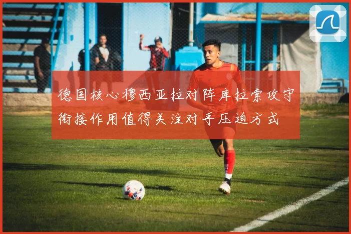 德国核心穆西亚拉对阵库拉索攻守衔接作用值得关注对手压迫方式